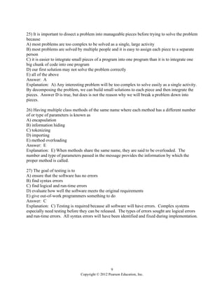 9
Copyright © 2012 Pearson Education, Inc.
25) It is important to dissect a problem into manageable pieces before trying to solve the problem
because
A) most problems are too complex to be solved as a single, large activity
B) most problems are solved by multiple people and it is easy to assign each piece to a separate
person
C) it is easier to integrate small pieces of a program into one program than it is to integrate one
big chunk of code into one program
D) our first solution may not solve the problem correctly
E) all of the above
Answer: A
Explanation: A) Any interesting problem will be too complex to solve easily as a single activity.
By decomposing the problem, we can build small solutions to each piece and then integrate the
pieces. Answer D is true, but does is not the reason why we will break a problem down into
pieces.
26) Having multiple class methods of the same name where each method has a different number
of or type of parameters is known as
A) encapsulation
B) information hiding
C) tokenizing
D) importing
E) method overloading
Answer: E
Explanation: E) When methods share the same name, they are said to be overloaded. The
number and type of parameters passed in the message provides the information by which the
proper method is called.
27) The goal of testing is to
A) ensure that the software has no errors
B) find syntax errors
C) find logical and run-time errors
D) evaluate how well the software meets the original requirements
E) give out-of-work programmers something to do
Answer: C
Explanation: C) Testing is required because all software will have errors. Complex systems
especially need testing before they can be released. The types of errors sought are logical errors
and run-time errors. All syntax errors will have been identified and fixed during implementation.
 