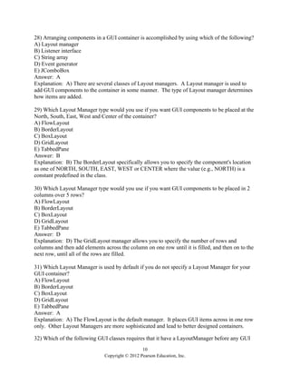 10
Copyright © 2012 Pearson Education, Inc.
28) Arranging components in a GUI container is accomplished by using which of the following?
A) Layout manager
B) Listener interface
C) String array
D) Event generator
E) JComboBox
Answer: A
Explanation: A) There are several classes of Layout managers. A Layout manager is used to
add GUI components to the container in some manner. The type of Layout manager determines
how items are added.
29) Which Layout Manager type would you use if you want GUI components to be placed at the
North, South, East, West and Center of the container?
A) FlowLayout
B) BorderLayout
C) BoxLayout
D) GridLayout
E) TabbedPane
Answer: B
Explanation: B) The BorderLayout specifically allows you to specify the component's location
as one of NORTH, SOUTH, EAST, WEST or CENTER where the value (e.g., NORTH) is a
constant predefined in the class.
30) Which Layout Manager type would you use if you want GUI components to be placed in 2
columns over 5 rows?
A) FlowLayout
B) BorderLayout
C) BoxLayout
D) GridLayout
E) TabbedPane
Answer: D
Explanation: D) The GridLayout manager allows you to specify the number of rows and
columns and then add elements across the column on one row until it is filled, and then on to the
next row, until all of the rows are filled.
31) Which Layout Manager is used by default if you do not specify a Layout Manager for your
GUI container?
A) FlowLayout
B) BorderLayout
C) BoxLayout
D) GridLayout
E) TabbedPane
Answer: A
Explanation: A) The FlowLayout is the default manager. It places GUI items across in one row
only. Other Layout Managers are more sophisticated and lead to better designed containers.
32) Which of the following GUI classes requires that it have a LayoutManager before any GUI
 