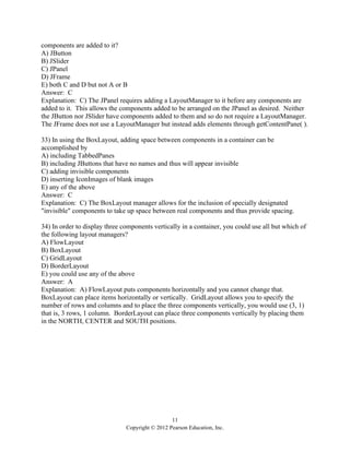 11
Copyright © 2012 Pearson Education, Inc.
components are added to it?
A) JButton
B) JSlider
C) JPanel
D) JFrame
E) both C and D but not A or B
Answer: C
Explanation: C) The JPanel requires adding a LayoutManager to it before any components are
added to it. This allows the components added to be arranged on the JPanel as desired. Neither
the JButton nor JSlider have components added to them and so do not require a LayoutManager.
The JFrame does not use a LayoutManager but instead adds elements through getContentPane( ).
33) In using the BoxLayout, adding space between components in a container can be
accomplished by
A) including TabbedPanes
B) including JButtons that have no names and thus will appear invisible
C) adding invisible components
D) inserting IconImages of blank images
E) any of the above
Answer: C
Explanation: C) The BoxLayout manager allows for the inclusion of specially designated
"invisible" components to take up space between real components and thus provide spacing.
34) In order to display three components vertically in a container, you could use all but which of
the following layout managers?
A) FlowLayout
B) BoxLayout
C) GridLayout
D) BorderLayout
E) you could use any of the above
Answer: A
Explanation: A) FlowLayout puts components horizontally and you cannot change that.
BoxLayout can place items horizontally or vertically. GridLayout allows you to specify the
number of rows and columns and to place the three components vertically, you would use (3, 1)
that is, 3 rows, 1 column. BorderLayout can place three components vertically by placing them
in the NORTH, CENTER and SOUTH positions.
 