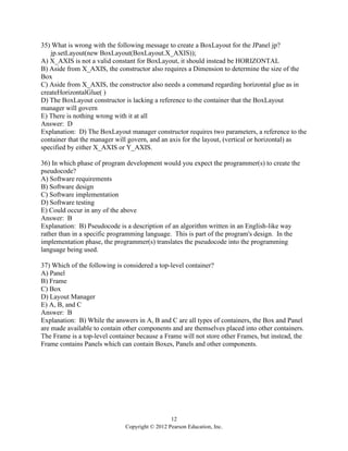 12
Copyright © 2012 Pearson Education, Inc.
35) What is wrong with the following message to create a BoxLayout for the JPanel jp?
jp.setLayout(new BoxLayout(BoxLayout.X_AXIS));
A) X_AXIS is not a valid constant for BoxLayout, it should instead be HORIZONTAL
B) Aside from X_AXIS, the constructor also requires a Dimension to determine the size of the
Box
C) Aside from X_AXIS, the constructor also needs a command regarding horizontal glue as in
createHorizontalGlue( )
D) The BoxLayout constructor is lacking a reference to the container that the BoxLayout
manager will govern
E) There is nothing wrong with it at all
Answer: D
Explanation: D) The BoxLayout manager constructor requires two parameters, a reference to the
container that the manager will govern, and an axis for the layout, (vertical or horizontal) as
specified by either X_AXIS or Y_AXIS.
36) In which phase of program development would you expect the programmer(s) to create the
pseudocode?
A) Software requirements
B) Software design
C) Software implementation
D) Software testing
E) Could occur in any of the above
Answer: B
Explanation: B) Pseudocode is a description of an algorithm written in an English-like way
rather than in a specific programming language. This is part of the program's design. In the
implementation phase, the programmer(s) translates the pseudocode into the programming
language being used.
37) Which of the following is considered a top-level container?
A) Panel
B) Frame
C) Box
D) Layout Manager
E) A, B, and C
Answer: B
Explanation: B) While the answers in A, B and C are all types of containers, the Box and Panel
are made available to contain other components and are themselves placed into other containers.
The Frame is a top-level container because a Frame will not store other Frames, but instead, the
Frame contains Panels which can contain Boxes, Panels and other components.
 