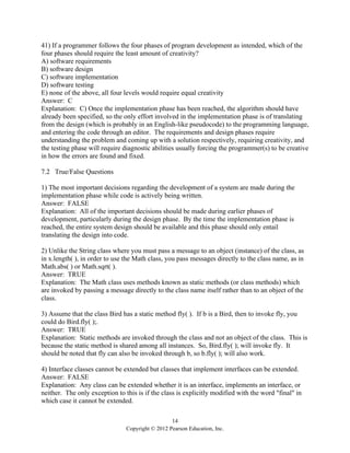 14
Copyright © 2012 Pearson Education, Inc.
41) If a programmer follows the four phases of program development as intended, which of the
four phases should require the least amount of creativity?
A) software requirements
B) software design
C) software implementation
D) software testing
E) none of the above, all four levels would require equal creativity
Answer: C
Explanation: C) Once the implementation phase has been reached, the algorithm should have
already been specified, so the only effort involved in the implementation phase is of translating
from the design (which is probably in an English-like pseudocode) to the programming language,
and entering the code through an editor. The requirements and design phases require
understanding the problem and coming up with a solution respectively, requiring creativity, and
the testing phase will require diagnostic abilities usually forcing the programmer(s) to be creative
in how the errors are found and fixed.
7.2 True/False Questions
1) The most important decisions regarding the development of a system are made during the
implementation phase while code is actively being written.
Answer: FALSE
Explanation: All of the important decisions should be made during earlier phases of
development, particularly during the design phase. By the time the implementation phase is
reached, the entire system design should be available and this phase should only entail
translating the design into code.
2) Unlike the String class where you must pass a message to an object (instance) of the class, as
in x.length( ), in order to use the Math class, you pass messages directly to the class name, as in
Math.abs( ) or Math.sqrt( ).
Answer: TRUE
Explanation: The Math class uses methods known as static methods (or class methods) which
are invoked by passing a message directly to the class name itself rather than to an object of the
class.
3) Assume that the class Bird has a static method fly( ). If b is a Bird, then to invoke fly, you
could do Bird.fly( );.
Answer: TRUE
Explanation: Static methods are invoked through the class and not an object of the class. This is
because the static method is shared among all instances. So, Bird.fly( ); will invoke fly. It
should be noted that fly can also be invoked through b, so b.fly( ); will also work.
4) Interface classes cannot be extended but classes that implement interfaces can be extended.
Answer: FALSE
Explanation: Any class can be extended whether it is an interface, implements an interface, or
neither. The only exception to this is if the class is explicitly modified with the word "final" in
which case it cannot be extended.
 