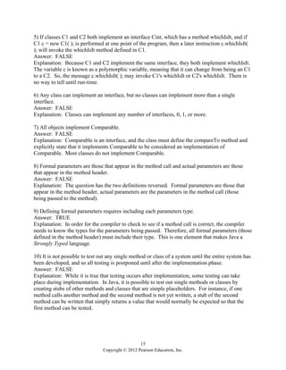 15
Copyright © 2012 Pearson Education, Inc.
5) If classes C1 and C2 both implement an interface Cint, which has a method whichIsIt, and if
C1 c = new C1( ); is performed at one point of the program, then a later instruction c.whichIsIt(
); will invoke the whichIsIt method defined in C1.
Answer: FALSE
Explanation: Because C1 and C2 implement the same interface, they both implement whichIsIt.
The variable c is known as a polymorphic variable, meaning that it can change from being an C1
to a C2. So, the message c.whichIsIt( ); may invoke C1's whichIsIt or C2's whichIsIt. There is
no way to tell until run-time.
6) Any class can implement an interface, but no classes can implement more than a single
interface.
Answer: FALSE
Explanation: Classes can implement any number of interfaces, 0, 1, or more.
7) All objects implement Comparable.
Answer: FALSE
Explanation: Comparable is an interface, and the class must define the compareTo method and
explicitly state that it implements Comparable to be considered an implementation of
Comparable. Most classes do not implement Comparable.
8) Formal parameters are those that appear in the method call and actual parameters are those
that appear in the method header.
Answer: FALSE
Explanation: The question has the two definitions reversed. Formal parameters are those that
appear in the method header, actual parameters are the parameters in the method call (those
being passed to the method).
9) Defining formal parameters requires including each parameters type.
Answer: TRUE
Explanation: In order for the compiler to check to see if a method call is correct, the compiler
needs to know the types for the parameters being passed. Therefore, all formal parameters (those
defined in the method header) must include their type. This is one element that makes Java a
Strongly Typed language.
10) It is not possible to test out any single method or class of a system until the entire system has
been developed, and so all testing is postponed until after the implementation phase.
Answer: FALSE
Explanation: While it is true that testing occurs after implementation, some testing can take
place during implementation. In Java, it is possible to test out single methods or classes by
creating stubs of other methods and classes that are simple placeholders. For instance, if one
method calls another method and the second method is not yet written, a stub of the second
method can be written that simply returns a value that would normally be expected so that the
first method can be tested.
 