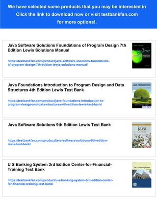 We have selected some products that you may be interested in
Click the link to download now or visit testbankfan.com
for more options!.
Java Software Solutions Foundations of Program Design 7th
Edition Lewis Solutions Manual
https://testbankfan.com/product/java-software-solutions-foundations-
of-program-design-7th-edition-lewis-solutions-manual/
Java Foundations Introduction to Program Design and Data
Structures 4th Edition Lewis Test Bank
https://testbankfan.com/product/java-foundations-introduction-to-
program-design-and-data-structures-4th-edition-lewis-test-bank/
Java Software Solutions 9th Edition Lewis Test Bank
https://testbankfan.com/product/java-software-solutions-9th-edition-
lewis-test-bank/
U S Banking System 3rd Edition Center-for-Financial-
Training Test Bank
https://testbankfan.com/product/u-s-banking-system-3rd-edition-center-
for-financial-training-test-bank/
 