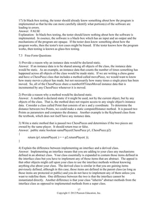 17
Copyright © 2012 Pearson Education, Inc.
17) In black-box testing, the tester should already know something about how the program is
implemented so that he/she can more carefully identify what portion(s) of the software are
leading to errors.
Answer: FALSE
Explanation: In black-box testing, the tester should know nothing about how the software is
implemented. In essence, the software is a black-box which has an input and an output and the
mechanisms of the program are opaque. If the tester does know something about how the
program works, then the tester's test cases might be biased. If the tester knows how the program
works, then testing is known as glass-box testing.
7.3 Free-Form Questions
1) Provide a reason why an instance data would be declared static.
Answer: If an instance data is to be shared among all objects of the class, the instance data
would be static. As an example, an instance data that counts the number of times something has
happened across all objects of the class would be made static. If we are writing a chess game
and have a ChessPiece class that includes a method called movePiece, we would want to know
how many moves a player has made, but not necessarily how many times a single piece has been
moved. So, all of the ChessPieces share a numberOfTimesMoved instance data that is
incremented by any ChessPiece whenever it is moved.
2) Provide a reason why a method would be declared static.
Answer: A method is declared static if it might be used, not by the current object, but by any
objects of the class. That is, the method does not require access to any single object's instance
data. Consider a class called Point that consists of an x and y coordinate. To determine the
distance between two Points, we could make a static computeDistance method. It is passed two
Points as parameters and computes the distance. Another example is the Keyboard class from
the textbook, which does not itself have any instance data.
3) Write a static method that is passed two ChessPieces and determines if the two pieces are
owned by the same player. It should return true or false.
Answer: public static boolean samePlayer(ChessPiece p1, ChessPiece p2)
{
return (p1.returnPlayer( ) = = p2.returnPlayer( ));
}
4) Explain the difference between implementing an interface and a derived class.
Answer: Implementing an interface means that you are adding to your class any mechanisms
defined in an abstract class. Your class essentially is expanded to contain those items defined in
the interface class but you have to implement any of those items that are abstract. The appeal is
that other objects might call upon your class to use the interface methods without knowing
anything else about your class. The derived class is similar in that you are gaining items
previously defined, although in this case, those items are defined in the parent class (as long as
those items are protected or public) and you do not have to implement any of them unless you
want to redefine them. One difference between the two is that the interface cannot be
instantiated directly. Another difference is that your class "inherits" abstract methods from the
interface class as opposed to implemented methods from a super class.
 