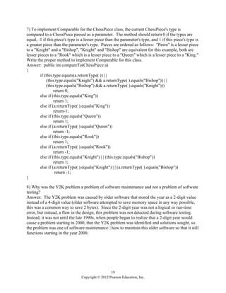 19
Copyright © 2012 Pearson Education, Inc.
7) To implement Comparable for the ChessPiece class, the current ChessPiece's type is
compared to a ChessPiece passed as a parameter. The method should return 0 if the types are
equal, -1 if this piece's type is a lesser piece than the parameter's type, and 1 if this piece's type is
a greater piece than the parameter's type. Pieces are ordered as follows: "Pawn" is a lesser piece
to a "Knight" and a "Bishop", "Knight" and "Bishop" are equivalent for this example, both are
lesser pieces to a "Rook" which is a lesser piece to a "Queen" which is a lesser piece to a "King."
Write the proper method to implement Comparable for this class.
Answer: public int compareTo(ChessPiece a)
{
if (this.type.equals(a.returnType( )) | |
(this.type.equals("Knight") && a.returnType( ).equals("Bishop")) | |
(this.type.equals("Bishop") && a.returnType( ).equals("Knight")))
return 0;
else if (this.type.equals("King"))
return 1;
else if (a.returnType( ).equals("King"))
return-1;
else if (this.type.equals("Queen"))
return 1;
else if (a.returnType( ).equals("Queen"))
return -1;
else if (this.type.equals("Rook"))
return 1;
else if (a.returnType( ).equals("Rook"))
return -1;
else if (this.type.equals("Knight") | | (this.type.equals("Bishop"))
return 1;
else if (a.returnType( ).equals("Knight") | | (a.returnType( ).equals("Bishop"))
return -1;
}
8) Why was the Y2K problem a problem of software maintenance and not a problem of software
testing?
Answer: The Y2K problem was caused by older software that stored the year as a 2-digit value
instead of a 4-digit value (older software attempted to save memory space in any way possible,
this was a common way to save 2 bytes). Since the 2-digit year was not a logical or run-time
error, but instead, a flaw in the design, this problem was not detected during software testing.
Instead, it was not until the late 1990s, when people began to realize that a 2-digit year would
cause a problem starting in 2000, that the Y2K problem was identified and solutions sought, so
the problem was one of software maintenance how to maintain this older software so that it still
functions starting in the year 2000.
 