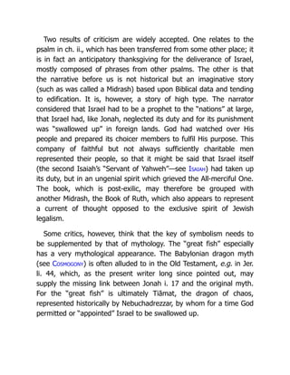 Two results of criticism are widely accepted. One relates to the
psalm in ch. ii., which has been transferred from some other place; it
is in fact an anticipatory thanksgiving for the deliverance of Israel,
mostly composed of phrases from other psalms. The other is that
the narrative before us is not historical but an imaginative story
(such as was called a Midrash) based upon Biblical data and tending
to edification. It is, however, a story of high type. The narrator
considered that Israel had to be a prophet to the “nations” at large,
that Israel had, like Jonah, neglected its duty and for its punishment
was “swallowed up” in foreign lands. God had watched over His
people and prepared its choicer members to fulfil His purpose. This
company of faithful but not always sufficiently charitable men
represented their people, so that it might be said that Israel itself
(the second Isaiah’s “Servant of Yahweh”—see Isaiah) had taken up
its duty, but in an ungenial spirit which grieved the All-merciful One.
The book, which is post-exilic, may therefore be grouped with
another Midrash, the Book of Ruth, which also appears to represent
a current of thought opposed to the exclusive spirit of Jewish
legalism.
Some critics, however, think that the key of symbolism needs to
be supplemented by that of mythology. The “great fish” especially
has a very mythological appearance. The Babylonian dragon myth
(see Cosmogony) is often alluded to in the Old Testament, e.g. in Jer.
li. 44, which, as the present writer long since pointed out, may
supply the missing link between Jonah i. 17 and the original myth.
For the “great fish” is ultimately Tiāmat, the dragon of chaos,
represented historically by Nebuchadrezzar, by whom for a time God
permitted or “appointed” Israel to be swallowed up.
 
