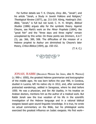 For further details see T. K. Cheyne, Ency. Bib., “Jonah”; and
his article “Jonah, a Study in Jewish Folklore and Religion,”
Theological Review (1877), pp. 211-219. König, Hastings’s Dict.
Bible, “Jonah,” is full but not lucid; C. H. H. Wright, Biblical
Studies (1886) argues ably for the symbolic theory. Against
Cheyne, see Marti’s work on the Minor Prophets (1894); the
“great fish” and the “three days and three nights” remain
unexplained by this writer. On these points see Zimmern, K.A.T.
(3), pp. 366, 389, 508. The difficulties of the mission of a
Hebrew prophet to Asshur are diminished by Cheyne’s later
theory, Critica Biblica (1904), pp. 150-152.
(T. K. C.)
JONAH, RABBI (Abulwalid Merwan Ibn Janah, also R. Marinus)
(c. 990-c. 1050), the greatest Hebrew grammarian and lexicographer
of the middle ages. He was born before the year 990, in Cordova,
studied in Lucena, left his native city in 1012, and, after somewhat
protracted wanderings, settled in Saragossa, where he died before
1050. He was a physician, and Ibn Abi Uṣaibia, in his treatise on
Arabian doctors, mentions him as the author of a medical work. But
Rabbi Jonah saw the true vocation of his life in the scientific
investigation of the Hebrew language and in a rational biblical
exegesis based upon sound linguistic knowledge. It is true, he wrote
no actual commentary on the Bible, but his philological works
exercised the greatest influence on Judaic exegesis. His first work—
 
