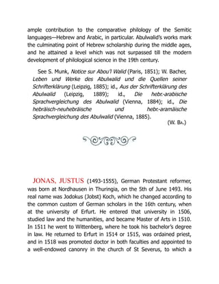 ample contribution to the comparative philology of the Semitic
languages—Hebrew and Arabic, in particular. Abulwalid’s works mark
the culminating point of Hebrew scholarship during the middle ages,
and he attained a level which was not surpassed till the modern
development of philological science in the 19th century.
See S. Munk, Notice sur Abou’l Walid (Paris, 1851); W. Bacher,
Leben und Werke des Abulwalid und die Quellen seiner
Schrifterklärung (Leipzig, 1885); id., Aus der Schrifterklärung des
Abulwalid (Leipzig, 1889); id., Die hebr.-arabische
Sprachvergleichung des Abulwalid (Vienna, 1884); id., Die
hebräisch-neuhebräische und hebr.-aramäische
Sprachvergleichung des Abulwalid (Vienna, 1885).
(W. Ba.)
JONAS, JUSTUS (1493-1555), German Protestant reformer,
was born at Nordhausen in Thuringia, on the 5th of June 1493. His
real name was Jodokus (Jobst) Koch, which he changed according to
the common custom of German scholars in the 16th century, when
at the university of Erfurt. He entered that university in 1506,
studied law and the humanities, and became Master of Arts in 1510.
In 1511 he went to Wittenberg, where he took his bachelor’s degree
in law. He returned to Erfurt in 1514 or 1515, was ordained priest,
and in 1518 was promoted doctor in both faculties and appointed to
a well-endowed canonry in the church of St Severus, to which a
 