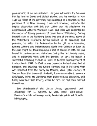 professorship of law was attached. His great admiration for Erasmus
first led him to Greek and biblical studies, and his election in May
1519 as rector of the university was regarded as a triumph for the
partisans of the New Learning. It was not, however, until after the
Leipzig disputation with Eck that Luther won his allegiance. He
accompanied Luther to Worms in 1521, and there was appointed by
the elector of Saxony professor of canon law at Wittenberg. During
Luther’s stay in the Wartburg Jonas was one of the most active of
the Wittenberg reformers. Giving himself up to preaching and
polemics, he aided the Reformation by his gift as a translator,
turning Luther’s and Melanchthon’s works into German or Latin as
the case might be, thus becoming a sort of double of both. He was
busied in conferences and visitations during the next twenty years,
and in diplomatic work with the princes. In 1541 he began a
successful preaching crusade in Halle; he became superintendent of
its churches in 1542. In 1546 he was present at Luther’s deathbed at
Eisleben, and preached the funeral sermon; but in the same year
was banished from the duchy by Maurice, duke (later elector) of
Saxony. From that time until his death, Jonas was unable to secure a
satisfactory living. He wandered from place to place preaching, and
finally went to Eisfeld (1553), where he died. He had been married
three times.
See Briefswechsel des Justus Jonas, gesammelt und
bearbeitet von G. Kawerau (2 vols., Halle, 1884-1885);
Kawerau’s article in Herzog-Hauck, Realencyklopädie, ed. 3, with
bibliography.
 