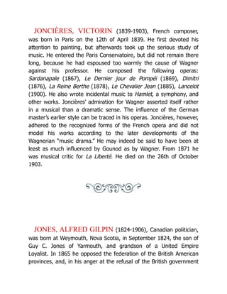 JONCIÈRES, VICTORIN (1839-1903), French composer,
was born in Paris on the 12th of April 1839. He first devoted his
attention to painting, but afterwards took up the serious study of
music. He entered the Paris Conservatoire, but did not remain there
long, because he had espoused too warmly the cause of Wagner
against his professor. He composed the following operas:
Sardanapale (1867), Le Dernier jour de Pompéi (1869), Dimitri
(1876), La Reine Berthe (1878), Le Chevalier Jean (1885), Lancelot
(1900). He also wrote incidental music to Hamlet, a symphony, and
other works. Joncières’ admiration for Wagner asserted itself rather
in a musical than a dramatic sense. The influence of the German
master’s earlier style can be traced in his operas. Joncières, however,
adhered to the recognized forms of the French opera and did not
model his works according to the later developments of the
Wagnerian “music drama.” He may indeed be said to have been at
least as much influenced by Gounod as by Wagner. From 1871 he
was musical critic for La Liberté. He died on the 26th of October
1903.
JONES, ALFRED GILPIN (1824-1906), Canadian politician,
was born at Weymouth, Nova Scotia, in September 1824, the son of
Guy C. Jones of Yarmouth, and grandson of a United Empire
Loyalist. In 1865 he opposed the federation of the British American
provinces, and, in his anger at the refusal of the British government
 
