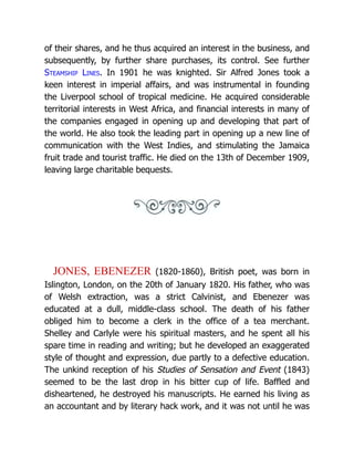 of their shares, and he thus acquired an interest in the business, and
subsequently, by further share purchases, its control. See further
Steamship Lines. In 1901 he was knighted. Sir Alfred Jones took a
keen interest in imperial affairs, and was instrumental in founding
the Liverpool school of tropical medicine. He acquired considerable
territorial interests in West Africa, and financial interests in many of
the companies engaged in opening up and developing that part of
the world. He also took the leading part in opening up a new line of
communication with the West Indies, and stimulating the Jamaica
fruit trade and tourist traffic. He died on the 13th of December 1909,
leaving large charitable bequests.
JONES, EBENEZER (1820-1860), British poet, was born in
Islington, London, on the 20th of January 1820. His father, who was
of Welsh extraction, was a strict Calvinist, and Ebenezer was
educated at a dull, middle-class school. The death of his father
obliged him to become a clerk in the office of a tea merchant.
Shelley and Carlyle were his spiritual masters, and he spent all his
spare time in reading and writing; but he developed an exaggerated
style of thought and expression, due partly to a defective education.
The unkind reception of his Studies of Sensation and Event (1843)
seemed to be the last drop in his bitter cup of life. Baffled and
disheartened, he destroyed his manuscripts. He earned his living as
an accountant and by literary hack work, and it was not until he was
 