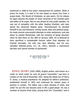 sentenced in 1848 to two years’ imprisonment for sedition. While in
prison he wrote, it is said in his own blood on leaves torn from a
prayer-book, The Revolt of Hindostan, an epic poem. On his release
he again became the leader of what remained of the Chartist party
and editor of its organ. But he was almost its only public speaker; he
was out of sympathy with the other leading Chartists, and soon
joined the advanced Radical party. Thenceforward he devoted
himself to law and literature, writing novels, tales and political songs.
He made several unsuccessful attempts to enter parliament, and was
about to contest Manchester, with the certainty of being returned,
when he died there on the 26th of January 1869. He is believed to
have sacrificed a considerable fortune rather than abandon his
Chartist principles. His wife was Jane Atherley; and his son,
Llewellyn Atherley-Jones, K.C. (b. 1851), became a well-known
barrister and Liberal member of parliament.
JONES, HENRY (1831-1899), English author, well known as a
writer on whist under his nom de guerre “Cavendish,” was born in
London on the 2nd of November 1831, being the eldest son of Henry
D. Jones, a medical practitioner. He adopted his father’s profession,
established himself in 1852 and continued for sixteen years in
practice in London. The father was a keen devotee of whist, and
under his eye the son became early in life a good player. He was a
member of several whist clubs, among them the “Cavendish,” and in
 