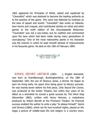 1862 appeared his Principles of Whist, stated and explained by
“Cavendish,” which was destined to become the leading authority as
to the practice of the game. This work was followed by treatises on
the laws of piquet and écarté. “Cavendish” also wrote on billiards,
lawn tennis and croquet, and contributed articles on whist and other
games to the ninth edition of the Encyclopaedia Britannica.
“’Cavendish’ was not a law-maker, but he codified and commented
upon the laws which had been made during many generations of
card-playing.” One of the most noteworthy points in his character
was the manner in which he kept himself abreast of improvements
in his favourite game. He died on the 10th of February 1899.
JONES, HENRY ARTHUR (1851- ), English dramatist,
was born at Grandborough, Buckinghamshire, on the 28th of
September 1851 the son of Silvanus Jones, a farmer. He began to
earn his living early, his spare time being given to literary pursuits.
He was twenty-seven before his first piece, Only Round the Corner,
was produced at the Exeter Theatre, but within four years of his
début as a dramatist he scored a great success by The Silver King
(November 1882), written with Henry Herman, a melodrama
produced by Wilson Barrett at the Princess’s Theatre. Its financial
success enabled the author to write a play “to please himself.” Saints
and Sinners (1884), which ran for two hundred nights, placed on the
stage a picture of middle-class life and religion in a country town,
 