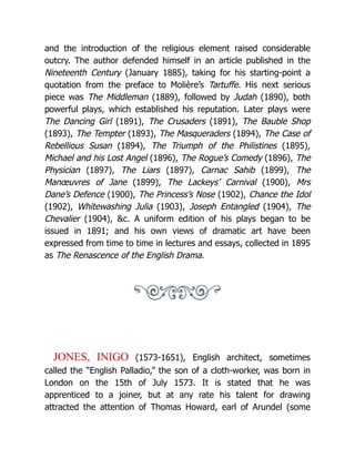 and the introduction of the religious element raised considerable
outcry. The author defended himself in an article published in the
Nineteenth Century (January 1885), taking for his starting-point a
quotation from the preface to Molière’s Tartuffe. His next serious
piece was The Middleman (1889), followed by Judah (1890), both
powerful plays, which established his reputation. Later plays were
The Dancing Girl (1891), The Crusaders (1891), The Bauble Shop
(1893), The Tempter (1893), The Masqueraders (1894), The Case of
Rebellious Susan (1894), The Triumph of the Philistines (1895),
Michael and his Lost Angel (1896), The Rogue’s Comedy (1896), The
Physician (1897), The Liars (1897), Carnac Sahib (1899), The
Manœuvres of Jane (1899), The Lackeys’ Carnival (1900), Mrs
Dane’s Defence (1900), The Princess’s Nose (1902), Chance the Idol
(1902), Whitewashing Julia (1903), Joseph Entangled (1904), The
Chevalier (1904), &c. A uniform edition of his plays began to be
issued in 1891; and his own views of dramatic art have been
expressed from time to time in lectures and essays, collected in 1895
as The Renascence of the English Drama.
JONES, INIGO (1573-1651), English architect, sometimes
called the “English Palladio,” the son of a cloth-worker, was born in
London on the 15th of July 1573. It is stated that he was
apprenticed to a joiner, but at any rate his talent for drawing
attracted the attention of Thomas Howard, earl of Arundel (some
 