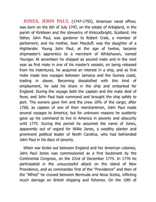 JONES, JOHN PAUL (1747-1792), American naval officer,
was born on the 6th of July 1747, on the estate of Arbigland, in the
parish of Kirkbean and the stewartry of Kirkcudbright, Scotland. His
father, John Paul, was gardener to Robert Craik, a member of
parliament; and his mother, Jean Macduff, was the daughter of a
Highlander. Young John Paul, at the age of twelve, became
shipmaster’s apprentice to a merchant of Whitehaven, named
Younger. At seventeen he shipped as second mate and in the next
year as first mate in one of his master’s vessels; on being released
from his indentures, he acquired an interest in a ship, and as first
mate made two voyages between Jamaica and the Guinea coast,
trading in slaves. Becoming dissatisfied with this kind of
employment, he sold his share in the ship and embarked for
England. During the voyage both the captain and the mate died of
fever, and John Paul took command and brought the ship safely to
port. The owners gave him and the crew 10% of the cargo; after
1768, as captain of one of their merchantmen, John Paul made
several voyages to America; but for unknown reasons he suddenly
gave up his command to live in America in poverty and obscurity
until 1775. During this period he assumed the name of Jones,
apparently out of regard for Willie Jones, a wealthy planter and
prominent political leader of North Carolina, who had befriended
John Paul in his days of poverty.
When war broke out between England and her American colonies,
John Paul Jones was commissioned as a first lieutenant by the
Continental Congress, on the 22nd of December 1775. In 1776 he
participated in the unsuccessful attack on the island of New
Providence, and as commander first of the “Providence” and then of
the “Alfred” he cruised between Bermuda and Nova Scotia, inflicting
much damage on British shipping and fisheries. On the 10th of
 