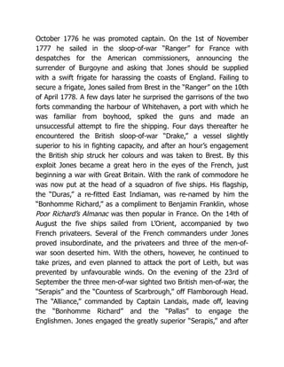 October 1776 he was promoted captain. On the 1st of November
1777 he sailed in the sloop-of-war “Ranger” for France with
despatches for the American commissioners, announcing the
surrender of Burgoyne and asking that Jones should be supplied
with a swift frigate for harassing the coasts of England. Failing to
secure a frigate, Jones sailed from Brest in the “Ranger” on the 10th
of April 1778. A few days later he surprised the garrisons of the two
forts commanding the harbour of Whitehaven, a port with which he
was familiar from boyhood, spiked the guns and made an
unsuccessful attempt to fire the shipping. Four days thereafter he
encountered the British sloop-of-war “Drake,” a vessel slightly
superior to his in fighting capacity, and after an hour’s engagement
the British ship struck her colours and was taken to Brest. By this
exploit Jones became a great hero in the eyes of the French, just
beginning a war with Great Britain. With the rank of commodore he
was now put at the head of a squadron of five ships. His flagship,
the “Duras,” a re-fitted East Indiaman, was re-named by him the
“Bonhomme Richard,” as a compliment to Benjamin Franklin, whose
Poor Richard’s Almanac was then popular in France. On the 14th of
August the five ships sailed from L’Orient, accompanied by two
French privateers. Several of the French commanders under Jones
proved insubordinate, and the privateers and three of the men-of-
war soon deserted him. With the others, however, he continued to
take prizes, and even planned to attack the port of Leith, but was
prevented by unfavourable winds. On the evening of the 23rd of
September the three men-of-war sighted two British men-of-war, the
“Serapis” and the “Countess of Scarbrough,” off Flamborough Head.
The “Alliance,” commanded by Captain Landais, made off, leaving
the “Bonhomme Richard” and the “Pallas” to engage the
Englishmen. Jones engaged the greatly superior “Serapis,” and after
 
