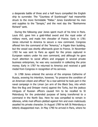a desperate battle of three and a half hours compelled the English
ship to surrender. The “Countess of Scarbrough” had meanwhile
struck to the more formidable “Pallas.” Jones transferred his men
and supplies to the “Serapis,” and the next day the “Bonhomme
Richard” sank.
During the following year Jones spent much of his time in Paris.
Louis XVI. gave him a gold-hilted sword and the royal order of
military merit, and made him chevalier of France. Early in 1781
Jones returned to America to secure a new command. Congress
offered him the command of the “America,” a frigate then building,
but the vessel was shortly afterwards given to France. In November
1783 he was sent to Paris as agent for the prizes captured in
European waters under his own command, and although he gave
much attention to social affairs and engaged in several private
business enterprises, he was very successful in collecting the prize
money. Early in 1787 he returned to America and received a gold
medal from Congress in recognition of his services.
In 1788 Jones entered the service of the empress Catherine of
Russia, avowing his intention, however, “to preserve the condition of
an American citizen and officer.” As a rear-admiral he took part in the
naval campaign in the Liman (an arm of the Black Sea, into which
flow the Bug and Dnieper rivers) against the Turks, but the jealous
intrigues of Russian officers caused him to be recalled to St
Petersburg for the pretended purpose of being transferred to a
command in the North Sea. Here he was compelled to remain in
idleness, while rival officers plotted against him and even maliciously
assailed his private character. In August 1789 he left St Petersburg a
bitterly disappointed man. In May 1790 he arrived in Paris, where he
 
