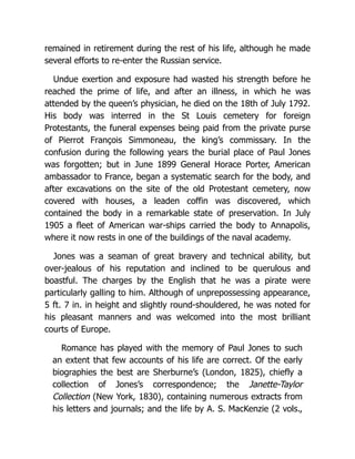 remained in retirement during the rest of his life, although he made
several efforts to re-enter the Russian service.
Undue exertion and exposure had wasted his strength before he
reached the prime of life, and after an illness, in which he was
attended by the queen’s physician, he died on the 18th of July 1792.
His body was interred in the St Louis cemetery for foreign
Protestants, the funeral expenses being paid from the private purse
of Pierrot François Simmoneau, the king’s commissary. In the
confusion during the following years the burial place of Paul Jones
was forgotten; but in June 1899 General Horace Porter, American
ambassador to France, began a systematic search for the body, and
after excavations on the site of the old Protestant cemetery, now
covered with houses, a leaden coffin was discovered, which
contained the body in a remarkable state of preservation. In July
1905 a fleet of American war-ships carried the body to Annapolis,
where it now rests in one of the buildings of the naval academy.
Jones was a seaman of great bravery and technical ability, but
over-jealous of his reputation and inclined to be querulous and
boastful. The charges by the English that he was a pirate were
particularly galling to him. Although of unprepossessing appearance,
5 ft. 7 in. in height and slightly round-shouldered, he was noted for
his pleasant manners and was welcomed into the most brilliant
courts of Europe.
Romance has played with the memory of Paul Jones to such
an extent that few accounts of his life are correct. Of the early
biographies the best are Sherburne’s (London, 1825), chiefly a
collection of Jones’s correspondence; the Janette-Taylor
Collection (New York, 1830), containing numerous extracts from
his letters and journals; and the life by A. S. MacKenzie (2 vols.,
 