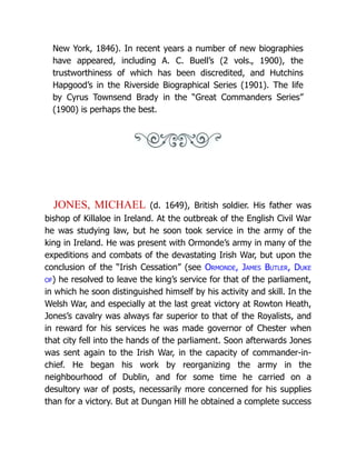 New York, 1846). In recent years a number of new biographies
have appeared, including A. C. Buell’s (2 vols., 1900), the
trustworthiness of which has been discredited, and Hutchins
Hapgood’s in the Riverside Biographical Series (1901). The life
by Cyrus Townsend Brady in the “Great Commanders Series”
(1900) is perhaps the best.
JONES, MICHAEL (d. 1649), British soldier. His father was
bishop of Killaloe in Ireland. At the outbreak of the English Civil War
he was studying law, but he soon took service in the army of the
king in Ireland. He was present with Ormonde’s army in many of the
expeditions and combats of the devastating Irish War, but upon the
conclusion of the “Irish Cessation” (see Ormonde, James Butler, Duke
of) he resolved to leave the king’s service for that of the parliament,
in which he soon distinguished himself by his activity and skill. In the
Welsh War, and especially at the last great victory at Rowton Heath,
Jones’s cavalry was always far superior to that of the Royalists, and
in reward for his services he was made governor of Chester when
that city fell into the hands of the parliament. Soon afterwards Jones
was sent again to the Irish War, in the capacity of commander-in-
chief. He began his work by reorganizing the army in the
neighbourhood of Dublin, and for some time he carried on a
desultory war of posts, necessarily more concerned for his supplies
than for a victory. But at Dungan Hill he obtained a complete success
 