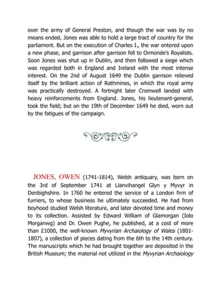 over the army of General Preston, and though the war was by no
means ended, Jones was able to hold a large tract of country for the
parliament. But on the execution of Charles I., the war entered upon
a new phase, and garrison after garrison fell to Ormonde’s Royalists.
Soon Jones was shut up in Dublin, and then followed a siege which
was regarded both in England and Ireland with the most intense
interest. On the 2nd of August 1649 the Dublin garrison relieved
itself by the brilliant action of Rathmines, in which the royal army
was practically destroyed. A fortnight later Cromwell landed with
heavy reinforcements from England. Jones, his lieutenant-general,
took the field; but on the 19th of December 1649 he died, worn out
by the fatigues of the campaign.
JONES, OWEN (1741-1814), Welsh antiquary, was born on
the 3rd of September 1741 at Llanvihangel Glyn y Myvyr in
Denbighshire. In 1760 he entered the service of a London firm of
furriers, to whose business he ultimately succeeded. He had from
boyhood studied Welsh literature, and later devoted time and money
to its collection. Assisted by Edward William of Glamorgan (Iolo
Morganwg) and Dr. Owen Pughe, he published, at a cost of more
than £1000, the well-known Myvyrian Archaiology of Wales (1801-
1807), a collection of pieces dating from the 6th to the 14th century.
The manuscripts which he had brought together are deposited in the
British Museum; the material not utilized in the Myvyrian Archaiology
 