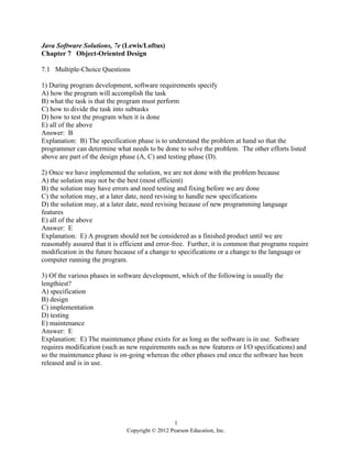 1
Copyright © 2012 Pearson Education, Inc.
Java Software Solutions, 7e (Lewis/Loftus)
Chapter 7 Object-Oriented Design
7.1 Multiple-Choice Questions
1) During program development, software requirements specify
A) how the program will accomplish the task
B) what the task is that the program must perform
C) how to divide the task into subtasks
D) how to test the program when it is done
E) all of the above
Answer: B
Explanation: B) The specification phase is to understand the problem at hand so that the
programmer can determine what needs to be done to solve the problem. The other efforts listed
above are part of the design phase (A, C) and testing phase (D).
2) Once we have implemented the solution, we are not done with the problem because
A) the solution may not be the best (most efficient)
B) the solution may have errors and need testing and fixing before we are done
C) the solution may, at a later date, need revising to handle new specifications
D) the solution may, at a later date, need revising because of new programming language
features
E) all of the above
Answer: E
Explanation: E) A program should not be considered as a finished product until we are
reasonably assured that it is efficient and error-free. Further, it is common that programs require
modification in the future because of a change to specifications or a change to the language or
computer running the program.
3) Of the various phases in software development, which of the following is usually the
lengthiest?
A) specification
B) design
C) implementation
D) testing
E) maintenance
Answer: E
Explanation: E) The maintenance phase exists for as long as the software is in use. Software
requires modification (such as new requirements such as new features or I/O specifications) and
so the maintenance phase is on-going whereas the other phases end once the software has been
released and is in use.
 
