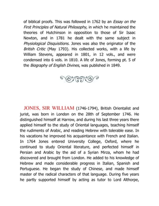 of biblical proofs. This was followed in 1762 by an Essay on the
First Principles of Natural Philosophy, in which he maintained the
theories of Hutchinson in opposition to those of Sir Isaac
Newton, and in 1781 he dealt with the same subject in
Physiological Disquisitions. Jones was also the originator of the
British Critic (May 1793). His collected works, with a life by
William Stevens, appeared in 1801, in 12 vols., and were
condensed into 6 vols. in 1810. A life of Jones, forming pt. 5 of
the Biography of English Divines, was published in 1849.
JONES, SIR WILLIAM (1746-1794), British Orientalist and
jurist, was born in London on the 28th of September 1746. He
distinguished himself at Harrow, and during his last three years there
applied himself to the study of Oriental languages, teaching himself
the rudiments of Arabic, and reading Hebrew with tolerable ease. In
his vacations he improved his acquaintance with French and Italian.
In 1764 Jones entered University College, Oxford, where he
continued to study Oriental literature, and perfected himself in
Persian and Arabic by the aid of a Syrian Mirza, whom he had
discovered and brought from London. He added to his knowledge of
Hebrew and made considerable progress in Italian, Spanish and
Portuguese. He began the study of Chinese, and made himself
master of the radical characters of that language. During five years
he partly supported himself by acting as tutor to Lord Althorpe,
 