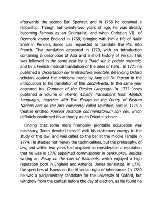 afterwards the second Earl Spencer, and in 1766 he obtained a
fellowship. Though but twenty-two years of age, he was already
becoming famous as an Orientalist, and when Christian VII. of
Denmark visited England in 1768, bringing with him a life of Nadir
Shah in Persian, Jones was requested to translate the MS. into
French. The translation appeared in 1770, with an introduction
containing a description of Asia and a short history of Persia. This
was followed in the same year by a Traité sur la poésie orientale,
and by a French metrical translation of the odes of Hafiz. In 1771 he
published a Dissertation sur la littérature orientale, defending Oxford
scholars against the criticisms made by Anquetil Du Perron in the
introduction to his translation of the Zend-Avesta. In the same year
appeared his Grammar of the Persian Language. In 1772 Jones
published a volume of Poems, Chiefly Translations from Asiatick
Languages, together with Two Essays on the Poetry of Eastern
Nations and on the Arts commonly called Imitative, and in 1774 a
treatise entitled Poeseos Asiaticæ commentatorium libri sex, which
definitely confirmed his authority as an Oriental scholar.
Finding that some more financially profitable occupation was
necessary, Jones devoted himself with his customary energy to the
study of the law, and was called to the bar at the Middle Temple in
1774. He studied not merely the technicalities, but the philosophy, of
law, and within two years had acquired so considerable a reputation
that he was in 1776 appointed commissioner in bankruptcy. Besides
writing an Essay on the Law of Bailments, which enjoyed a high
reputation both in England and America, Jones translated, in 1778,
the speeches of Isaeus on the Athenian right of inheritance. In 1780
he was a parliamentary candidate for the university of Oxford, but
withdrew from the contest before the day of election, as he found he
 
