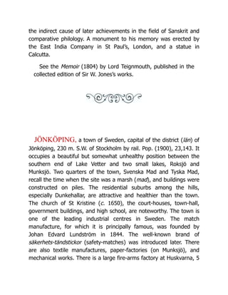 the indirect cause of later achievements in the field of Sanskrit and
comparative philology. A monument to his memory was erected by
the East India Company in St Paul’s, London, and a statue in
Calcutta.
See the Memoir (1804) by Lord Teignmouth, published in the
collected edition of Sir W. Jones’s works.
JÖNKÖPING, a town of Sweden, capital of the district (län) of
Jönköping, 230 m. S.W. of Stockholm by rail. Pop. (1900), 23,143. It
occupies a beautiful but somewhat unhealthy position between the
southern end of Lake Vetter and two small lakes, Roksjö and
Munksjö. Two quarters of the town, Svenska Mad and Tyska Mad,
recall the time when the site was a marsh (mad), and buildings were
constructed on piles. The residential suburbs among the hills,
especially Dunkehallar, are attractive and healthier than the town.
The church of St Kristine (c. 1650), the court-houses, town-hall,
government buildings, and high school, are noteworthy. The town is
one of the leading industrial centres in Sweden. The match
manufacture, for which it is principally famous, was founded by
Johan Edvard Lundström in 1844. The well-known brand of
säkerhets-tändstickor (safety-matches) was introduced later. There
are also textile manufactures, paper-factories (on Munksjö), and
mechanical works. There is a large fire-arms factory at Huskvarna, 5
 
