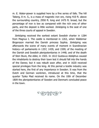 m. E. Water-power is supplied here by a fine series of falls. The hill
Taberg, 8 m. S., is a mass of magnetic iron ore, rising 410 ft. above
the surrounding country, 2950 ft. long and 1475 ft. broad, but the
percentage of iron is low as compared with the rich ores of other
parts, and the deposit is little worked. Jönköping is the seat of one
of the three courts of appeal in Sweden.
Jönköping received the earliest extant Swedish charter in 1284
from Magnus I. The castle is mentioned in 1263, when Waldemar
Birgersson married the Danish princess Sophia. Jönköping was
afterwards the scene of many events of moment in Scandinavian
history—of parliaments in 1357, 1439, and 1599; of the meeting of
the Danish and Swedish plenipotentiaries in 1448; and of the death
of Sten Sture, the elder, in 1503. In 1612 Gustavus Adolphus caused
the inhabitants to destroy their town lest it should fall into the hands
of the Danes; but it was rebuilt soon after, and in 1620 received
special privileges from the king. At this period a textile industry was
started here, the first of any importance in Sweden. It was from the
Dutch and German workmen, introduced at this time, that the
quarter Tyska Mad received its name. On the 10th of December
1809 the plenipotentiaries of Sweden and Denmark concluded peace
in the town.
 