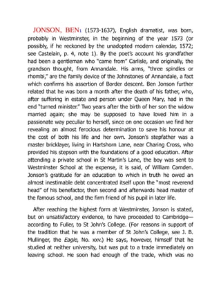JONSON, BEN1 (1573-1637), English dramatist, was born,
probably in Westminster, in the beginning of the year 1573 (or
possibly, if he reckoned by the unadopted modern calendar, 1572;
see Castelain, p. 4, note 1). By the poet’s account his grandfather
had been a gentleman who “came from” Carlisle, and originally, the
grandson thought, from Annandale. His arms, “three spindles or
rhombi,” are the family device of the Johnstones of Annandale, a fact
which confirms his assertion of Border descent. Ben Jonson further
related that he was born a month after the death of his father, who,
after suffering in estate and person under Queen Mary, had in the
end “turned minister.” Two years after the birth of her son the widow
married again; she may be supposed to have loved him in a
passionate way peculiar to herself, since on one occasion we find her
revealing an almost ferocious determination to save his honour at
the cost of both his life and her own. Jonson’s stepfather was a
master bricklayer, living in Hartshorn Lane, near Charing Cross, who
provided his stepson with the foundations of a good education. After
attending a private school in St Martin’s Lane, the boy was sent to
Westminster School at the expense, it is said, of William Camden.
Jonson’s gratitude for an education to which in truth he owed an
almost inestimable debt concentrated itself upon the “most reverend
head” of his benefactor, then second and afterwards head master of
the famous school, and the firm friend of his pupil in later life.
After reaching the highest form at Westminster, Jonson is stated,
but on unsatisfactory evidence, to have proceeded to Cambridge—
according to Fuller, to St John’s College. (For reasons in support of
the tradition that he was a member of St John’s College, see J. B.
Mullinger, the Eagle, No. xxv.) He says, however, himself that he
studied at neither university, but was put to a trade immediately on
leaving school. He soon had enough of the trade, which was no
 
