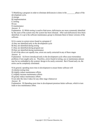 3
Copyright © 2012 Pearson Education, Inc.
7) Modifying a program in order to eliminate deficiencies is done in the ________ phase of the
development cycle.
A) design
B) implementation
C) testing
D) use
E) maintenance
Answer: E
Explanation: E) While testing is used to find errors, deficiencies are more commonly identified
by the users of the system once the system has been released. After such deficiencies have been
identified, it is up to the software maintenance group to eliminate them in future versions of the
software.
8) It is easier to correct errors found in a program if
A) they are identified early in the development cycle
B) they are identified during testing
C) they are identified during program use
D) they are identified during maintenance
E) all of the above are equally true, errors are easily corrected in any of these stages
Answer: A
Explanation: A) Errors introduced early in the development cycle often cause tremendous
problems if not caught early on. Therefore, errors found in testing, use or maintenance phases
may be too embedded in the systems' design to be easily corrected. But if found early on, the
errors can be completely eliminated.
9) In general, spending more time in development to ensure better software will
A) shorten testing time
B) slightly reduce maintenance efforts
C) slightly increase maintenance efforts
D) greatly reduce maintenance efforts
E) not alter the time it takes for any other stage whatsoever
Answer: D
Explanation: D) Spending more time in development promises better software, which in turn
leads to less maintenance effort.
 