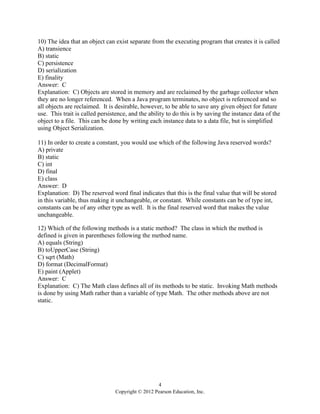 4
Copyright © 2012 Pearson Education, Inc.
10) The idea that an object can exist separate from the executing program that creates it is called
A) transience
B) static
C) persistence
D) serialization
E) finality
Answer: C
Explanation: C) Objects are stored in memory and are reclaimed by the garbage collector when
they are no longer referenced. When a Java program terminates, no object is referenced and so
all objects are reclaimed. It is desirable, however, to be able to save any given object for future
use. This trait is called persistence, and the ability to do this is by saving the instance data of the
object to a file. This can be done by writing each instance data to a data file, but is simplified
using Object Serialization.
11) In order to create a constant, you would use which of the following Java reserved words?
A) private
B) static
C) int
D) final
E) class
Answer: D
Explanation: D) The reserved word final indicates that this is the final value that will be stored
in this variable, thus making it unchangeable, or constant. While constants can be of type int,
constants can be of any other type as well. It is the final reserved word that makes the value
unchangeable.
12) Which of the following methods is a static method? The class in which the method is
defined is given in parentheses following the method name.
A) equals (String)
B) toUpperCase (String)
C) sqrt (Math)
D) format (DecimalFormat)
E) paint (Applet)
Answer: C
Explanation: C) The Math class defines all of its methods to be static. Invoking Math methods
is done by using Math rather than a variable of type Math. The other methods above are not
static.
 