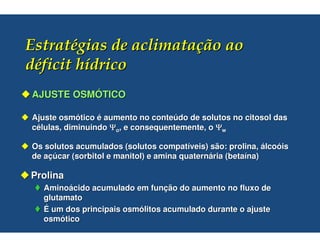 AJUSTE OSMÓTICO

Ajuste osmótico é aumento no conteúdo de solutos no citosol das
células, diminuindo Ψo, e consequentemente, o Ψw

Os solutos acumulados (solutos compatíveis) são: prolina, álcoóis
de açúcar (sorbitol e manitol) e amina quaternária (betaína)

Prolina
  Aminoácido acumulado em função do aumento no fluxo de
  glutamato
  É um dos principais osmólitos acumulado durante o ajuste
  osmótico
 