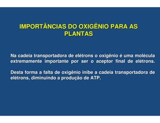 IMPORTÂNCIAS DO OXIGÊNIO PARA AS
              PLANTAS


Na cadeia transportadora de elétrons o oxigênio é uma molécula
extremamente importante por ser o aceptor final de elétrons.

Desta forma a falta de oxigênio inibe a cadeia transportadora de
elétrons, diminuindo a produção de ATP.
 