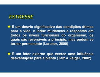 É um desvio significativo das condições ótimas
para a vida, e induz mudanças e respostas em
todos os níveis funcionais do organismo, os
quais são reversíveis a princípio, mas podem se
tornar permanente (Larcher, 2000)

É um fator externo que exerce uma influência
desvantajosa para a planta (Taiz & Zeiger, 2002)
 