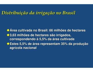 #$                            %


Área cultivada no Brasil: 66 milhões de hectares
3,63 milhões de hectares são irrigados,
correspondendo à 5,5% da área cultivada
Estes 5,5% de área representam 35% da produção
agrícola nacional
 