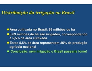 #$                            %


Área cultivada no Brasil: 66 milhões de há
3,63 milhões de há são irrigados, correspondendo
à 5,5% da área cultivada
Estes 5,5% de área representam 35% da produção
agrícola nacional
 Conclusão: sem irrigação o Brasil passaria fome!
 