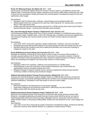 WILLIAM FAORO, PE
2
Route 101 Widening Project, San Mateo CA 2007 – 2009
Led structures construction between Route 92 and San Francisco Airport in a $120M joint venture with
DeSilva Gates. Constructed vehicular bridges, pedestrian overcrossing, Hilfker Walls, jacked pipe and miles
of barrier rail and soundwall in limited work areas and confined spaces. Completed the project on time and
significantly under budget.
Key Initiatives:
• Managed a staff of professionals, craftsmen, subcontractors and consultants totaling 50+
• Safely worked inches from underground 20” gas lines, 240kV electrical, 36” sanitary sewer, and within
feet of 115kV high tension lines
• Crafted, planned and practiced persuasive arguments for a $750k shoring claim heard by the Project’s
Dispute Resolution Board – receiving their favorable recommendation
San Jose International Airport Taxiway Y Replacement, San Jose CA 2006
Led the Brosamer/PBS&J Design Build Team to the successful completion of a $34M fast track project on
time and under budget. Installed nearly a mile of 66” drainage pipe, completely removed and replaced the 2
mile existing AC taxiway with machine paved concrete and made numerous signing and electrical
upgrades.
Key Initiatives:
• Led a team of 60+ construction engineers, design professionals, craftsmen, subs and consultants
• Scheduled and supervised activities adjacent to an active taxiway and within the airside security zone
• Identified differing site conditions early and modified both demolition and construction drawings to
mitigate the impact on the client
Route 80 Widening at Fourth Street, San Francisco CA 2003 – 2005
Managed the widening of Route 80 at Fourth Street, to within inches of numerous office buildings, to
increase capacity leading to the SF Giants’ Ball Park. Supervised the successful completion of special
operations including Fundex Soil Displacement Piling, hazardous material handling and disposal, custom
barrier rail precasting and installation and heavy beam erection in limited spaces.
Key Initiatives:
• Managed a staff of 30+ engineers, craftsmen and subcontractors on a $18M project
• Safely delivered a structure construction project despite biohazards, lead contaminated soil,
unpredictable motoring, homeless trespass and crime
• Mitigated damages to adjacent property owners caused by displacement piling through elevation
monitoring, vibration monitoring and procedural changes
Oakland International Airport Taxiway D Improvements, Oakland CA 2004 -2005
Oversaw and mentored Brosamer’s project manager trainee on a $6M taxiway and apron removal and
replacement project. Successfully addressed differing site conditions and unsuitable subbase with lime
treatment stabilization. Completed a north field project on time and under budget.
Key Initiatives:
• Effectively assisted in the development of a top project manager
• Supervised underground and pavement construction in difficult bay mud site conditions
• Safely worked within the airside security zone
Oakland International Airport Roadway Project, Oakland CA 2000 – 2004
Moved from the engineering side of the business to construction after joining general contractor R&L
Brosamer. Leveraged engineering and quality training to improve team efforts as well as cut costs by
implementing better planning and reducing rework. Managed structure construction with joint venture
partner DeSilva Gates on two projects totaling $65M. Quality work was delivered on time, under budget and
safely.
Key Initiatives:
• Led a team of over 50 in producing top quality construction of architectural railing, architectural retaining
walls and numerous other aesthetic features on a gateway to Oakland Airport Project
 
