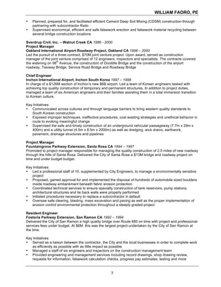 WILLIAM FAORO, PE
3
• Planned, prepared for, and facilitated efficient Cement Deep Soil Mixing (CDSM) construction through
partnering with subcontractor Raito
• Supervised economical, efficient and safe falsework erection and falsework material recycling between
several bridge construction locations
Sverdrup Civil, Inc. – Walnut Creek CA 1986 - 2000
Project Manager
Oakland International Airport Roadway Project, Oakland CA 1998 – 2000
Led the pursuit of a three contract, $70M joint venture project. Upon award, served as construction
manager of the joint venture comprised of 12 engineers, inspectors and specialists. The contracts covered
the widening on 98
th
Avenue, the construction of Doolittle Bridge and the construction of the airport
roadway, Taxiway Bridge, Service Road Bridge and Roadway Bridge
Chief Engineer
Inchon International Airport, Inchon South Korea 1997 – 1998
In charge of a $126M section of Inchon’s new $6B airport. Led a team of Korean engineers tasked with
achieving top quality construction of temporary and permanent structures. In addition to project duties,
managed a team of six American engineers and their families assisting them in a total immersion transition
to Korean culture.
Key Initiatives:
• Communicated across cultures and through language barriers to bring western quality standards to
South Korean construction
• Exposed improper techniques, ineffective procedures, cost wasting strategies and unethical behavior in
route to evoking meaningful change
• Supervised the safe and timely construction of an underground vehicular passageway (7.7m x 29m x
400m) and a utility tunnel (4.5m x 8.5m x 2000m) as well as dredging, wick drains, earthwork,
pavement, drainage structures and pipelines
Project Manager
Fountaingrove Parkway Extension, Santa Rosa CA 1994 – 1997
Promoted to project manager responsible for managing the quality construction of 2.5 miles of new roadway
through the hills of Santa Rosa. Delivered the City of Santa Rosa a $13M bridge and roadway project on
time and under budget budget.
Key Initiatives:
• Led a professional staff of 10, supplemented by City Engineers, to manage a environmentally sensitive
project
• Proposed, gained approval for and implemented the disposal of hundreds of automobile sized boulders
inside roadway embankment beneath fabric erosion protection
• Coordinated technical services to ensure specialty construction of tank reservoirs, pump stations,
architectural structures and tie back walls were properly performed
• Initiated procedures necessary to replace a subcontractor in default
• Oversaw safe clearing, blasting, mass excavation and paving as well as the proper implementation of
erosion control environmental protection throughout a steeply graded project
Resident Engineer
Fostoria Parkway Extension, San Ramon CA 1992 – 1994
Delivered the City of San Ramon a high quality bridge over Route 680 on time with project and professional
services fees under budget. At $6M, this was the largest project undertaken by the City of San Ramon at
the time.
Key Initiatives:
• Served as a liaison between the contractor, the City and the local businesses in order to complete work
as efficiently as possible with as little impact as possible
• Managed a staff of six engineers and inspectors on the construction management team
• Provided engineering and management services including record drawings, shop drawing review,
requests for information, falsework calculation checks, progress pay estimates, testing and more
 