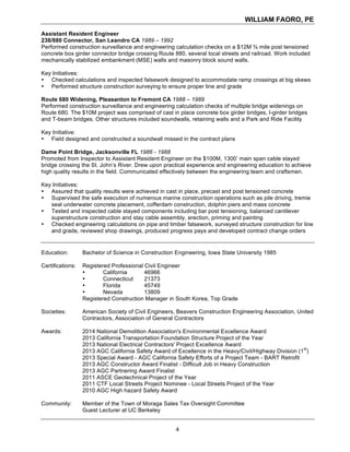 WILLIAM FAORO, PE
4
Assistant Resident Engineer
238/880 Connector, San Leandro CA 1989 – 1992
Performed construction surveillance and engineering calculation checks on a $12M ¾ mile post tensioned
concrete box girder connector bridge crossing Route 880, several local streets and railroad. Work included
mechanically stabilized embankment (MSE) walls and masonry block sound walls.
Key Initiatives:
• Checked calculations and inspected falsework designed to accommodate ramp crossings at big skews
• Performed structure construction surveying to ensure proper line and grade
Route 680 Widening, Pleasanton to Fremont CA 1988 – 1989
Performed construction surveillance and engineering calculation checks of multiple bridge widenings on
Route 680. The $10M project was comprised of cast in place concrete box girder bridges, I-girder bridges
and T-beam bridges. Other structures included soundwalls, retaining walls and a Park and Ride Facility
Key Initiative:
• Field designed and constructed a soundwall missed in the contract plans
Dame Point Bridge, Jacksonville FL 1986 - 1988
Promoted from Inspector to Assistant Resident Engineer on the $100M, 1300’ main span cable stayed
bridge crossing the St. John’s River. Drew upon practical experience and engineering education to achieve
high quality results in the field. Communicated effectively between the engineering team and craftsmen.
Key Initiatives:
• Assured that quality results were achieved in cast in place, precast and post tensioned concrete
• Supervised the safe execution of numerous marine construction operations such as pile driving, tremie
seal underwater concrete placement, cofferdam construction, dolphin piers and mass concrete
• Tested and inspected cable stayed components including bar post tensioning, balanced cantilever
superstructure construction and stay cable assembly, erection, priming and painting
• Checked engineering calculations on pipe and timber falsework, surveyed structure construction for line
and grade, reviewed shop drawings, produced progress pays and developed contract change orders
Education: Bachelor of Science in Construction Engineering, Iowa State University 1985
Certifications: Registered Professional Civil Engineer
• California 46966
• Connecticut 21373
• Florida 45749
• Nevada 13809
Registered Construction Manager in South Korea, Top Grade
Societies: American Society of Civil Engineers, Beavers Construction Engineering Association, United
Contractors, Association of General Contractors
Awards: 2014 National Demolition Association's Environmental Excellence Award
2013 California Transportation Foundation Structure Project of the Year
2013 National Electrical Contractors' Project Excellence Award
2013 AGC California Safety Award of Excellence in the Heavy/Civil/Highway Division (1
st
)
2013 Special Award - AGC California Safety Efforts of a Project Team - BART Retrofit
2013 AGC Constructor Award Finalist - Difficult Job in Heavy Construction
2013 AGC Partnering Award Finalist
2011 ASCE Geotechnical Project of the Year
2011 CTF Local Streets Project Nominee - Local Streets Project of the Year
2010 AGC High hazard Safety Award
Community: Member of the Town of Moraga Sales Tax Oversight Committee
Guest Lecturer at UC Berkeley
 