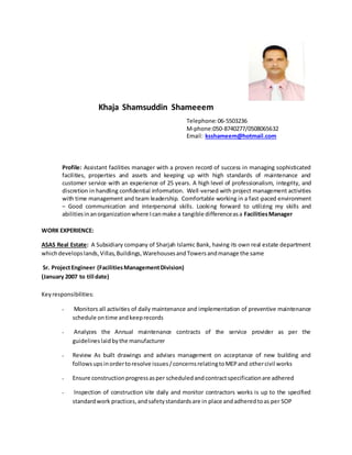 Khaja Shamsuddin Shameeem
Telephone:06-5503236
M-phone:050-8740277/0508065632
Email: ksshameem@hotmail.com
Profile: Assistant facilities manager with a proven record of success in managing sophisticated
facilities, properties and assets and keeping up with high standards of maintenance and
customer service with an experience of 25 years. A high level of professionalism, integrity, and
discretion in handling confidential information. Well-versed with project management activities
with time management and team leadership. Comfortable working in a fast-paced environment
– Good communication and interpersonal skills. Looking forward to utilizing my skills and
abilitiesinanorganizationwhere Icanmake a tangible differenceasa FacilitiesManager
WORK EXPERIENCE:
ASAS Real Estate:  A Subsidiary company of Sharjah Islamic Bank, having its own real estate department
whichdevelopslands,Villas,Buildings,WarehousesandTowersandmanage the same
 Sr. ProjectEngineer (FacilitiesManagementDivision)
(January 2007 to till date)
Keyresponsibilities:
•  Monitors all activities of daily maintenance and implementation of preventive maintenance
schedule ontime andkeeprecords
•  Analyzes the Annual maintenance contracts of the service provider as per the
guidelines laidbythe manufacturer
• Review As built drawings and advises management on acceptance of new building and
followsupsinordertoresolve issues/concernsrelatingtoMEPand othercivil works
• Ensure constructionprogressasper scheduledandcontractspecificationare adhered
•  Inspection of construction site daily and monitor contractors works is up to the specified
standardwork practices,andsafetystandardsare in place andadheredtoas per SOP
 