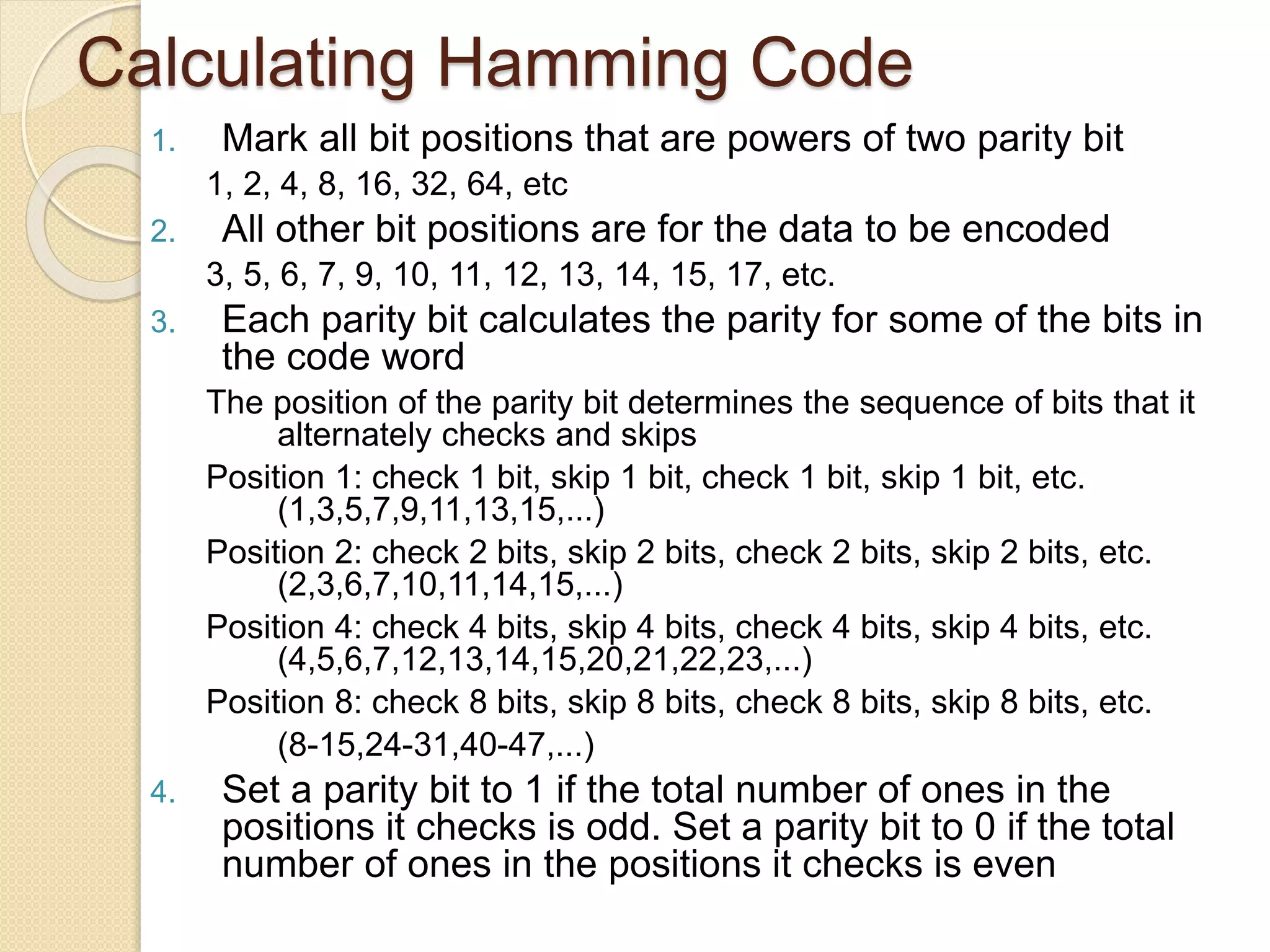 Calculating Hamming Code
1. Mark all bit positions that are powers of two parity bit
1, 2, 4, 8, 16, 32, 64, etc
2. All other bit positions are for the data to be encoded
3, 5, 6, 7, 9, 10, 11, 12, 13, 14, 15, 17, etc.
3. Each parity bit calculates the parity for some of the bits in
the code word
The position of the parity bit determines the sequence of bits that it
alternately checks and skips
Position 1: check 1 bit, skip 1 bit, check 1 bit, skip 1 bit, etc.
(1,3,5,7,9,11,13,15,...)
Position 2: check 2 bits, skip 2 bits, check 2 bits, skip 2 bits, etc.
(2,3,6,7,10,11,14,15,...)
Position 4: check 4 bits, skip 4 bits, check 4 bits, skip 4 bits, etc.
(4,5,6,7,12,13,14,15,20,21,22,23,...)
Position 8: check 8 bits, skip 8 bits, check 8 bits, skip 8 bits, etc.
(8-15,24-31,40-47,...)
4. Set a parity bit to 1 if the total number of ones in the
positions it checks is odd. Set a parity bit to 0 if the total
number of ones in the positions it checks is even
 