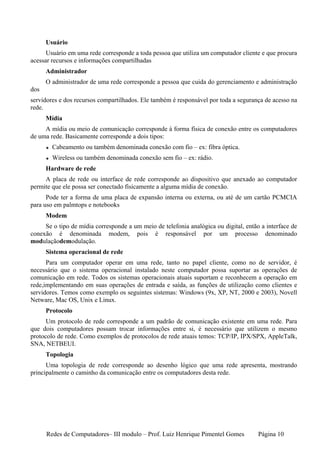 Usuário
      Usuário em uma rede corresponde a toda pessoa que utiliza um computador cliente e que procura
acessar recursos e informações compartilhadas
      Administrador
      O administrador de uma rede corresponde a pessoa que cuida do gerenciamento e administração
dos
servidores e dos recursos compartilhados. Ele também é responsável por toda a segurança de acesso na
rede.
      Mídia
     A mídia ou meio de comunicação corresponde à forma física de conexão entre os computadores
de uma rede. Basicamente corresponde a dois tipos:
        Cabeamento ou também denominada conexão com fio – ex: fibra óptica.
        Wireless ou também denominada conexão sem fio – ex: rádio.
      Hardware de rede
     A placa de rede ou interface de rede corresponde ao dispositivo que anexado ao computador
permite que ele possa ser conectado fisicamente a alguma mídia de conexão.
      Pode ter a forma de uma placa de expansão interna ou externa, ou até de um cartão PCMCIA
para uso em palmtops e notebooks
      Modem
     Se o tipo de mídia corresponde a um meio de telefonia analógica ou digital, então a interface de
conexão é denominada modem, pois é responsável por um processo denominado
modulaçãodemodulação.
      Sistema operacional de rede
      Para um computador operar em uma rede, tanto no papel cliente, como no de servidor, é
necessário que o sistema operacional instalado neste computador possa suportar as operações de
comunicação em rede. Todos os sistemas operacionais atuais suportam e reconhecem a operação em
rede,implementando em suas operações de entrada e saída, as funções de utilização como clientes e
servidores. Temos como exemplo os seguintes sistemas: Windows (9x, XP, NT, 2000 e 2003), Novell
Netware, Mac OS, Unix e Linux.
      Protocolo
      Um protocolo de rede corresponde a um padrão de comunicação existente em uma rede. Para
que dois computadores possam trocar informações entre si, é necessário que utilizem o mesmo
protocolo de rede. Como exemplos de protocolos de rede atuais temos: TCP/IP, IPX/SPX, AppleTalk,
SNA, NETBEUI.
      Topologia
      Uma topologia de rede corresponde ao desenho lógico que uma rede apresenta, mostrando
principalmente o caminho da comunicação entre os computadores desta rede.




      Redes de Computadores– III modulo – Prof. Luiz Henrique Pimentel Gomes          Página 10
 