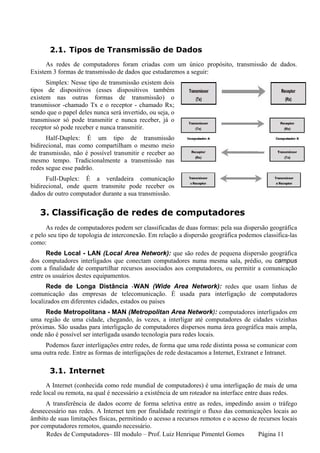 2.1. Tipos de Transmissão de Dados
      As redes de computadores foram criadas com um único propósito, transmissão de dados.
Existem 3 formas de transmissão de dados que estudaremos a seguir:
      Simplex: Nesse tipo de transmissão existem dois
tipos de dispositivos (esses dispositivos também
existem nas outras formas de transmissão) o
transmissor -chamado Tx e o receptor - chamado Rx;
sendo que o papel deles nunca será invertido, ou seja, o
transmissor só pode transmitir e nunca receber, já o
receptor só pode receber e nunca transmitir.
      Half-Duplex: É um tipo de transmissão
bidirecional, mas como compartilham o mesmo meio
de transmissão, não é possível transmitir e receber ao
mesmo tempo. Tradicionalmente a transmissão nas
redes segue esse padrão.
      FulI-Duplex: É a verdadeira comunicação
bidirecional, onde quem transmite pode receber os
dados de outro computador durante a sua transmissão.


   3. Classificação de redes de computadores
      As redes de computadores podem ser classificadas de duas formas: pela sua dispersão geográfica
e pelo seu tipo de topologia de interconexão. Em relação a dispersão geográfica podemos classifica-las
como:
      Rede Local - LAN (Local Area Network): que são redes de pequena dispersão geográfica
dos computadores interligados que conectam computadores numa mesma sala, prédio, ou campus
com a finalidade de compartilhar recursos associados aos computadores, ou permitir a comunicação
entre os usuários destes equipamentos.
      Rede de Longa Distância -WAN (Wide Area Network): redes que usam linhas de
comunicação das empresas de telecomunicação. É usada para interligação de computadores
localizados em diferentes cidades, estados ou países
     Rede Metropolitana - MAN (Metropolitan Area Network): computadores interligados em
uma região de uma cidade, chegando, às vezes, a interligar até computadores de cidades vizinhas
próximas. São usadas para interligação de computadores dispersos numa área geográfica mais ampla,
onde não é possível ser interligada usando tecnologia para redes locais.
     Podemos fazer interligações entre redes, de forma que uma rede distinta possa se comunicar com
uma outra rede. Entre as formas de interligações de rede destacamos a Internet, Extranet e Intranet.

       3.1. Internet
      A Internet (conhecida como rede mundial de computadores) é uma interligação de mais de uma
rede local ou remota, na qual é necessário a existência de um roteador na interface entre duas redes.
      A transferência de dados ocorre de forma seletiva entre as redes, impedindo assim o tráfego
desnecessário nas redes. A Internet tem por finalidade restringir o fluxo das comunicações locais ao
âmbito de suas limitações físicas, permitindo o acesso a recursos remotos e o acesso de recursos locais
por computadores remotos, quando necessário.
      Redes de Computadores– III modulo – Prof. Luiz Henrique Pimentel Gomes            Página 11
 