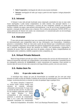 Rede Corporativa: interligação de redes de uma mesma instituição
             Internet: interligação de redes que surgiu a partir da rede Arpanet e atingiu proporções
             mundiais.

       3.2. lntranet
       A Intranet é uma rede privada localizada numa corporação constituída de uma ou mais redes
locais interligadas e pode incluir computadores ou redes remotas. Seu principal objetivo é o
compartilhamento interno de informações e recursos de uma companhia, podendo ser usada para
facilitar o trabalho em grupo e para permitir teleconferências. o uso de um ou mais roteadores podem
permitir a interação da rede interna com a Internet. Ela se utiliza dos protocolos TCP/IP, HTTP e os
outros protocolos da Internet são usados nas comunicações e é caracterizada pelo uso da tecnologia
WWW dentro de uma rede corporativa.

       3.3. Extranet
       É uma rede privada (corporativa) que usa os protocolos da Internet e os serviços de provedores
de telecomunicação para compartilhar parte de suas informações com fornecedores, vendedores,
parceiros e consumidores. Pode ser vista como a parte de uma Intranet que é estendida para usuários
fora da companhia. Segurança e privacidade são aspectos fundamentais para permitir o acesso externo,
que é realizado normalmente através das interfaces da WWW, com autenticações, criptografias e
restrições de acesso. Pode ser usado para troca de grandes volumes de dados, compartilhamento de
informações entre vendedores, trabalho cooperativo entre companhias, etc.

       3.4. Virtual Private Network
      Rede de longa distância privada que utiliza a infra-estrutura dos serviços de telecomunicação. As
linhas de transmissão utilizadas são compartilhadas e privacidade das transmissões é garantida através
de criptografia, protocolos de tunelamento e outros mecanismos de segurança visam permitir os
mesmos tipos de acesso de uma rede corporativa de longa distância, porém, com um custo menor.

       3.5. Redes Sem fio

           3.5.1.        O que são redes sem fio

     A tecnologia hoje, atingiu um grau de disseminação na sociedade que faz com que esteja
presente em todas as áreas de trabalho e também até nas áreas do entretenimento. Esse crescimento fez
comque as pessoas precisem se conectar em redes em qualquer lugar a qualquer hora.
       Em muitas situações é impossível
ou mesmo muito custoso montar uma
estrutura     de  conexão      utilizando
cabeamento convencional. É aí que entra
a conexão de redes sem fio. As redes sem
fio (ou também conhecidas pelos termos
em      inglês   Wireless    e      WiFi)
correspondem a infra estruturas que
permitem a conexão de computadores
entre si ou a uma rede convencional,
utilizando tecnologias de comunicação
       Redes de Computadores– III modulo – Prof. Luiz Henrique Pimentel Gomes          Página 12
 