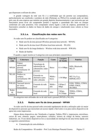 que dispensam a utilizam de cabos.
      A grande vantagem da rede sem fio é a mobilidade que ela permite aos computadores,
particularmente aos notebooks e portáteis de mão (Palmtops ou PDAs).Um exemplo pode ser dado
pelo caso de uma empresa que mantém um grande depósito dearmazenamento e que necessita que um
funcionário possa levar um computador portátil e registrar a quantidade dos itens no estoque
conferindo em cada prateleira. Este computador estaria ligado a rede da empresa, permitindo ao
funcionário consultar os dados no banco de dados de estoque e atualizando esses valores se fosse
necessário.

                3.5.1.a.       Classificação das redes sem fio

     As redes sem fio podem ser classificadas em 4 categorias:
          •    Rede sem fio de área pessoal (Wireless personal área network – WPAN)
          •    Rede sem fio de área local (Wireless local área network – WLAN)
          •    Rede sem fio de longa distância – Wireless wide área network – WWAN)
          •    Redes de Satélite
     O quadro a seguir mostra as 4 categorias com suas principais características:
Tipo da                                                           Largura
                Cobertura            Função           Custo                           Padrões
 rede                                                             de banda
          Espaço
                                Tecnologia de
          operacional
                                substituição de                              IrDA, Bluetooth,
WPAN pessoal;                                         Baixo       0.1-4 Mbps
                                cabeamento; redes                            802.15
          normalmente 10
                                pessoais
          metros
WLAN Prédios ou
                                Extensão ou
          campus;                                     Médio -                802.11a, b, g,
                                alternativa para                  1-54 Mbps
          normalmente 100                             baixo                  HIPERLAN/2
                                redes cabeadas
          metros
WWAN Nacional através                                                        GSM, TDMA, CDMA,
                                Extensão de rede      Médio - 8 Kbps-2
          de vários                                                          GPRS, EDGE,
                                local                 alto        Mbps
          fornecedores                                                       WCDMA
 Redes
                                Extensão de rede                  2 Kbps-    TDMA, CDMA,
  de      Global                                      Alto
                                local                             19.2 Kbps  FDMA
Satélite
      As categorias mais utilizadas são as de rede local e pessoal (WPAN e WLAN).

              3.5.2.      Redes sem fio de área pessoal - WPAN

      As redes sem fio de área pessoal estão crescendo rapidamente devido a utilização cada vez maior
de dispositivos pessoais que necessitam um acesso rápido e fácil entre si ou para outros dispositivos de
apoio tais como impressoras.
      Alguns destes dispositivos são: Notebooks e Laptops, Tablets, PDA’s, impressoras, microfones,
caixas de som, câmeras, pagers, smart-phones, celulares, leitores de código de barras, sensores
industriais, etc. O uso destes dispositivos leva a necessidade de interligá-los de uma forma rápida com
as seguintes características:
          •    Comunicação de curta-distância

      Redes de Computadores– III modulo – Prof. Luiz Henrique Pimentel Gomes            Página 13
 