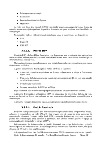 •   Baixo consumo de energia
         •   Baixo custo
         •   Poucos dispositivos interligados
         •   Mobilidade
      As redes sem fio de área pessoal -WPAN vem atender estas necessidades oferecendo formas de
conexão, muitas vezes já integrada no dispositivo, de uma forma quase imediata, sem dificuldades de
configuração.
     No mercado 3 padrões estão se tornando populares e sendo já incorporados aos dispositivos:
         •   IrDA,
         •   Bluetooth
         •   IEEE 802.15

              3.5.2.a.       Padrão IrDA

      O padrão IrDA - Infrared Data Association vem do nome de uma organização internacional que
define normas e padrões para troca de dados entre dispositivos de baixo custo através da tecnologia de
infravermelho de linha de vista.
     Muitos dispositivos no mercado possuem uma porta infravermelha para comunicação com outros
dispositivos e periféricos.
     Algumas características da utilização do padrão IrDA são as seguintes:
         •   Alcance da comunicação padrão de até 1 metro embora possa se chegar a 2 metros em
             alguns casos.
         •   Uma opção de baixo consumo de energia para comunicação até 20 cm com uma redução
             de até 90% no consumo
         •   Comunicação bidirecional
         •   Taxas de transmissão de 9600 bps a 4Mbps
     Hoje o IrDa tem sido utilizado muito por periféricos sem fio tais como mouses e teclados.
      A principal dificuldade de utilização do IrDA em larga escala é a necessidade de linha-de-vista,
ou seja, os dispositivos devem estar voltados um para o outro sem obstáculos que possam bloquear a
comunicação.
     A principal vantagem é realmente o custo, pois já vem incorporado em muitos dispositivos.

              3.5.2.b.       Padrão Bluetooth

      Bluetooth é um padrão recente para habilitar comunicação sem fio entre computadores móveis,
celulares e computadores de mão (PDA’s). Sua origem vem de parcerias entre empresas de
comunicação tais como Ericsson, Nokia, Intel, IBM e Motorola. Inicialmente concebido como um
padrão para comunicação entre celulares e periféricos, nos últimos tempos ganhou o espaço de
comunicação entre computadores móveis e PDA’s.
      Diferentemente do infravermelho, o padrão Bluetooth não exige linha-de-vista, podendo
inclusive passar por barreiras físicas. A distância padrão de comunicação é de até 10 metros, mas pode
alcançar até 100 metros com amplificadores.
     A freqüência utilizada é de 2.4-GHz com uma taxa de 720 Kbps com um crescimento esperado
     Redes de Computadores– III modulo – Prof. Luiz Henrique Pimentel Gomes    Página 14
 
