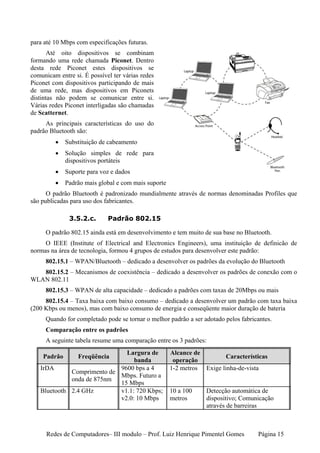 para até 10 Mbps com especificações futuras.
      Até oito dispositivos se combinam
formando uma rede chamada Piconet. Dentro
desta rede Piconet estes dispositivos se
comunicam entre si. É possível ter várias redes
Piconet com dispositivos participando de mais
de uma rede, mas dispositivos em Piconets
distintas não podem se comunicar entre si.
Várias redes Piconet interligadas são chamadas
de Scatternet.
     As principais características do uso do
padrão Bluetooth são:
         •   Substituição de cabeamento
         •   Solução simples de rede para
             dispositivos portáteis
         •   Suporte para voz e dados
         •   Padrão mais global e com mais suporte
      O padrão Bluetooth é padronizado mundialmente através de normas denominadas Profiles que
são publicadas para uso dos fabricantes.

              3.5.2.c.       Padrão 802.15

     O padrão 802.15 ainda está em desenvolvimento e tem muito de sua base no Bluetooth.
     O IEEE (Institute of Electrical and Electronics Engineers), uma instituição de definicão de
normas na área de tecnologia, formou 4 grupos de estudos para desenvolver este padrão:
     802.15.1 – WPAN/Bluetooth – dedicado a desenvolver os padrões da evolução do Bluetooth
   802.15.2 – Mecanismos de coexistência – dedicado a desenvolver os padrões de conexão com o
WLAN 802.11
     802.15.3 – WPAN de alta capacidade – dedicado a padrões com taxas de 20Mbps ou mais
     802.15.4 – Taxa baixa com baixo consumo – dedicado a desenvolver um padrão com taxa baixa
(200 Kbps ou menos), mas com baixo consumo de energia e conseqüente maior duração de bateria
     Quando for completado pode se tornar o melhor padrão a ser adotado pelos fabricantes.
     Comparação entre os padrões
     A seguinte tabela resume uma comparação entre os 3 padrões:
                              Largura de             Alcance de
    Padrão        Freqüência                                            Características
                                 banda                operação
   IrDA                     9600 bps a 4             1-2 metros Exige linha-de-vista
             Comprimento de
                            Mbps. Futuro a
             onda de 875nm
                            15 Mbps
   Bluetooth 2.4 GHz        v1.1: 720 Kbps;          10 a 100    Detecção automática de
                            v2.0: 10 Mbps            metros      dispositivo; Comunicação
                                                                 através de barreiras



      Redes de Computadores– III modulo – Prof. Luiz Henrique Pimentel Gomes        Página 15
 