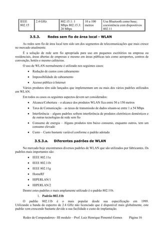 IEEE         2.4 GHz            802.15.1: 1       10 a 100      Usa Bluetooth como base;
   802.15                          Mbps 802.15.3:    metros        coexistência com dispositivos
                                   20 Mbps                         802.11

             3.5.3.       Redes sem fio de área local - WLAN

     As redes sem fio de área local tem sido um dos segmentos de telecomunicações que mais cresce
no mercado atualmente.
      É a solução de rede sem fio apropriada para uso em pequenos escritórios na empresa ou
residenciais, áreas abertas de empresas e mesmo em áreas públicas tais como aeroportos, centros de
convenção, hotéis e mesmo cafeteiras.
     O uso de WLAN normalmente é utilizado nos seguintes casos:
         •    Redução de custos com cabeamento
         •    Impossibilidade de cabeamento
         •    Acesso público à Internet
    Vários produtos têm sido lançados que implementam um ou mais dos vários padrões utilizados
em WLAN.
     Em todos os casos os seguintes aspectos devem ser considerados:
         •    Alcance/Cobertura – o alcance dos produtos WLAN fica entre 50 a 150 metros
         •    Taxa de Comunicação – as taxas de transmissão de dados situam-se entre 1 a 54 Mbps
         •    Interferência – alguns padrões sofrem interferência de produtos eletrônicos domésticos e
              de outras tecnologias de rede sem fio
         •    Consumo de energia – Alguns produtos tem baixo consumo, enquanto outros, tem um
              consumo elevado
         •    Custo – Custo bastante variável conforme o padrão adotado

               3.5.3.a.       Diferentes padrões de WLAN

     No mercado hoje encontramos diversos padrões de WLAN que são utilizados por fabricantes. Os
padrões mais importantes são:
         •    IEEE 802.11a
         •    IEEE 802.11b
         •    IEEE 802.11g
         •    HomeRF
         •    HIPERLAN/1
         •    HIPERLAN/2
     Dentre estes padrões o mais amplamente utilizado é o padrão 802.11b.
                 1. Padrão 802.11b
      O padrão 802.11b é o mais popular desde sua especificação em 1999.
Utilizando a banda do espectro de 2.4 GHz não licenciado que é disponível mais globalmente, este
padrão vem crescendo bastante devido a sua facilidade e custo de implantação.

     Redes de Computadores– III modulo – Prof. Luiz Henrique Pimentel Gomes            Página 16
 