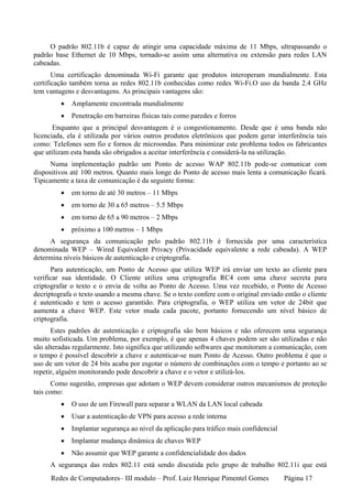 O padrão 802.11b é capaz de atingir uma capacidade máxima de 11 Mbps, ultrapassando o
padrão base Ethernet de 10 Mbps, tornado-se assim uma alternativa ou extensão para redes LAN
cabeadas.
       Uma certificação denominada Wi-Fi garante que produtos interoperam mundialmente. Esta
certificação também torna as redes 802.11b conhecidas como redes Wi-Fi.O uso da banda 2.4 GHz
tem vantagens e desvantagens. As principais vantagens são:
         •   Amplamente encontrada mundialmente
         •   Penetração em barreiras físicas tais como paredes e forros
       Enquanto que a principal desvantagem é o congestionamento. Desde que é uma banda não
licenciada, ela é utilizada por vários outros produtos eletrônicos que podem gerar interferência tais
como: Telefones sem fio e fornos de microondas. Para minimizar este problema todos os fabricantes
que utilizam esta banda são obrigados a aceitar interferência e considerá-la na utilização.
      Numa implementação padrão um Ponto de acesso WAP 802.11b pode-se comunicar com
dispositivos até 100 metros. Quanto mais longe do Ponto de acesso mais lenta a comunicação ficará.
Tipicamente a taxa de comunicação é da seguinte forma:
         •   em torno de até 30 metros – 11 Mbps
         •   em torno de 30 a 65 metros – 5.5 Mbps
         •   em torno de 65 a 90 metros – 2 Mbps
         •   próximo a 100 metros – 1 Mbps
     A segurança da comunicação pelo padrão 802.11b é fornecida por uma característica
denominada WEP – Wired Equivalent Privacy (Privacidade equivalente a rede cabeada). A WEP
determina níveis básicos de autenticação e criptografia.
      Para autenticação, um Ponto de Acesso que utiliza WEP irá enviar um texto ao cliente para
verificar sua identidade. O Cliente utiliza uma criptografia RC4 com uma chave secreta para
criptografar o texto e o envia de volta ao Ponto de Acesso. Uma vez recebido, o Ponto de Acesso
decriptografa o texto usando a mesma chave. Se o texto confere com o original enviado então o cliente
é autenticado e tem o acesso garantido. Para criptografia, o WEP utiliza um vetor de 24bit que
aumenta a chave WEP. Este vetor muda cada pacote, portanto fornecendo um nível básico de
criptografia.
      Estes padrões de autenticação e criptografia são bem básicos e não oferecem uma segurança
muito sofisticada. Um problema, por exemplo, é que apenas 4 chaves podem ser são utilizadas e não
são alteradas regularmente. Isto significa que utilizando softwares que monitoram a comunicação, com
o tempo é possível descobrir a chave e autenticar-se num Ponto de Acesso. Outro problema é que o
uso de um vetor de 24 bits acaba por esgotar o número de combinações com o tempo e portanto ao se
repetir, alguém monitorando pode descobrir a chave e o vetor e utilizá-los.
       Como sugestão, empresas que adotam o WEP devem considerar outros mecanismos de proteção
tais como:
         •   O uso de um Firewall para separar a WLAN da LAN local cabeada
         •   Usar a autenticação de VPN para acesso a rede interna
         •   Implantar segurança ao nível da aplicação para tráfico mais confidencial
         •   Implantar mudança dinâmica de chaves WEP
         •   Não assumir que WEP garante a confidencialidade dos dados
     A segurança das redes 802.11 está sendo discutida pelo grupo de trabalho 802.11i que está
     Redes de Computadores– III modulo – Prof. Luiz Henrique Pimentel Gomes             Página 17
 